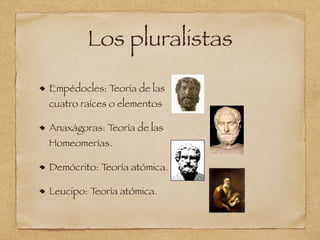 Los pluralistas
Empédocles: Teoría de las
cuatro raíces o elementos
Anaxágoras: Teoría de las
Homeomerías.
Demócrito: Teoría atómica.
Leucipo: Teoría atómica.
 