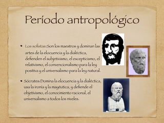 Período antropológico
Los soﬁstas:Son los maestros y dominan las
artes de la elocuencia y la dialéctica,
deﬁenden el subjetivismo, el escepticismo, el
relativismo, el convencionalismo para la ley
positiva y el universalismo para la ley natural.
Sócrates:Domina la elocuencia y la dialéctica,
usa la ironía y la mayéutica, y deﬁende el
objetivismo, el conocimiento racional, el
universalismo a todos los niveles.
 
