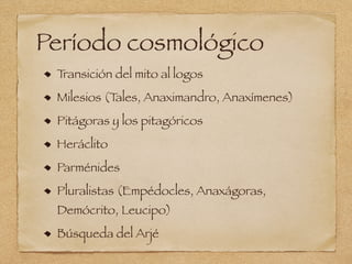 Período cosmológico
Transición del mito al logos
Milesios (Tales, Anaximandro, Anaxímenes)
Pitágoras y los pitagóricos
Heráclito
Parménides
Pluralistas (Empédocles, Anaxágoras,
Demócrito, Leucipo)
Búsqueda del Arjé
 