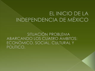 EL INICIO DE LA INDEPENDENCIA DE MÉXICO SITUACIÓN PROBLEMA ABARCANDO LOS CUATRO ÁMBITOS: ECONÓMICO, SOCIAL, CULTURAL Y POLÍTICO. 