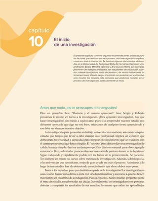 Antes que nada, ¡no te preocupes ni te angusties!
Dice un proverbio Zen: “Muévete y el camino aparecerá”. Ana, Sergio y Roberto
pensamos lo mismo en torno a la investigación. ¡Para aprender investigación, hay que
hacer investigación!, sin miedo a equivocarse, pues si al emprender nuestro estudio nos
diéramos cuenta de que algo no está bien, estaríamos de cualquier forma aprendiendo y
ese debe ser siempre nuestro objetivo.
La investigación para presentar un trabajo universitario o una tesis, así como cualquier
estudio que tengas que llevar a cabo cuando seas profesional, implica un esfuerzo que
demostrará tu tenacidad y capacidad para integrar el conocimiento que se relaciona con
el campo profesional que hayas elegido. El “secreto” para desarrollar una investigación de
calidad es muy simple: destina un tiempo específico diario o semanal para ello y agrégale
constancia. Pero, sobre todo: ¡nunca entres en un estado de pánico o temor, ni te deprimas!
Sigue trabajando y rápidamente podrás ver los frutos de tu perseverancia. Sé paciente.
Ten siempre en mente tus cursos sobre métodos de investigación. Además, la bibliografía,
o las referencias que consultaste, serán de gran ayuda en todo el proceso. Asimismo, a lo
largo de tus estudios has ido obteniendo conocimientos que ahora debes incorporar.
Busca a los expertos, pues ¡eso también es parte de la investigación! La investigación no
solo es saber buscar en los libros o en la red, sino también ubicar y acercarse a quienes tienen
más tiempo en el camino de la indagación. Platica con ellos, hazles muchas preguntas sobre
el tema de estudio, resuelve todas tus dudas. Normalmente, los investigadores son personas
abiertas a compartir los resultados de sus estudios, lo mismo que todos los aprendizajes
10
capítulo
El inicio
de una investigación
El presente capítulo contiene algunas recomendaciones prácticas para
los lectores que realizan por vez primera una investigación completa,
como una tesis o disertación. Se basa en algunos documentos elabora-
dos en la Universidad de Celaya por Roberto Hernández-Sampieri y los
profesores Sergio Méndez Valencia y Ana Cuevas Romo. Los ejemplos
provienen de trabajos realizados por estudiantes de educación supe-
rior —desde licenciatura hasta doctorado—, de varias instituciones la-
tinoamericanas. Desde luego, el capítulo no pretende ser exhaustivo
sino mostrar los traspiés más comunes que podemos cometer en el
proceso de investigación, particularmente al inicio.
 