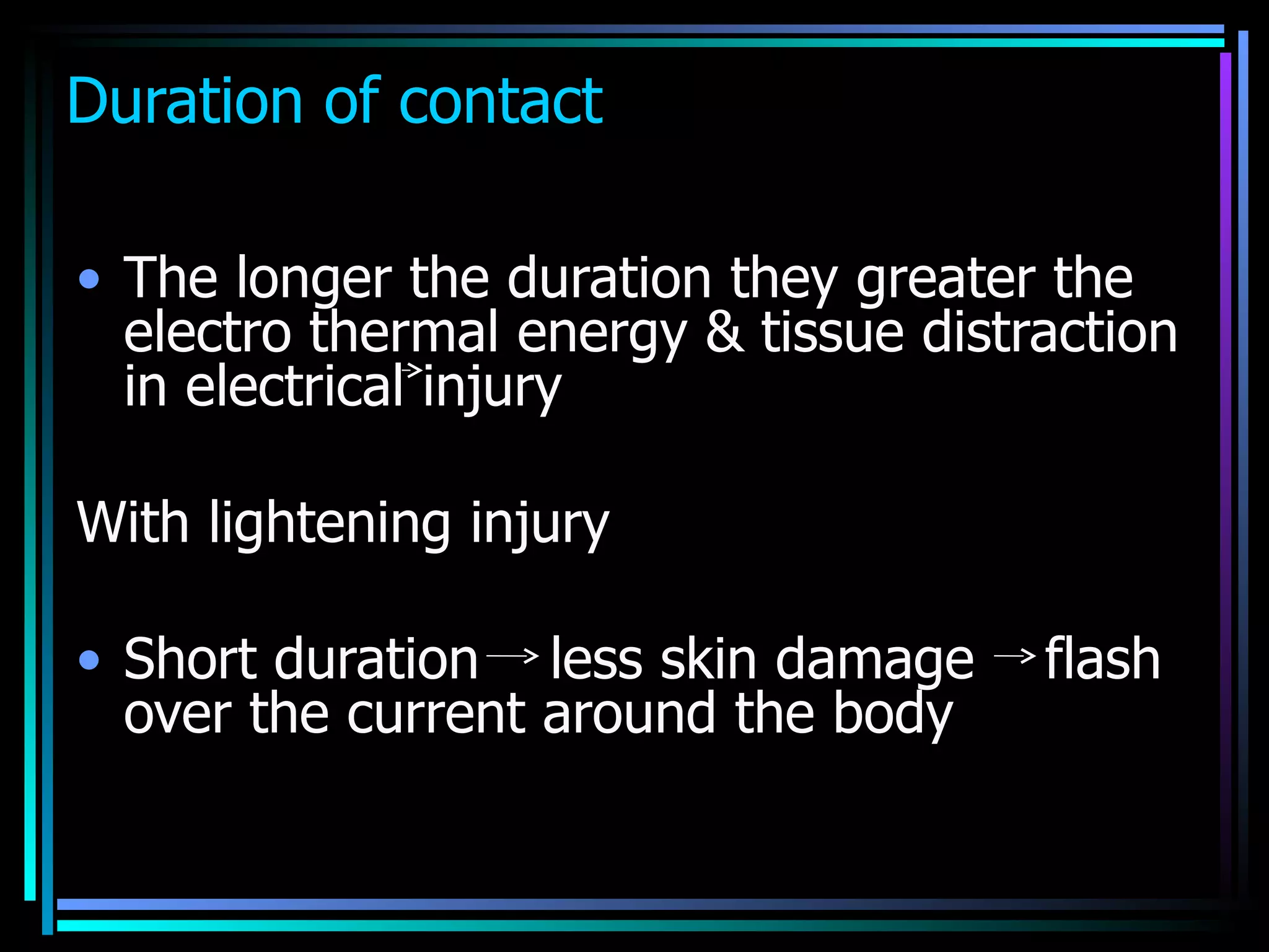 Duration of contact The longer the duration they greater the electro thermal energy & tissue distraction in electrical injury  With lightening injury  Short duration  less skin damage  flash over the current around the body 