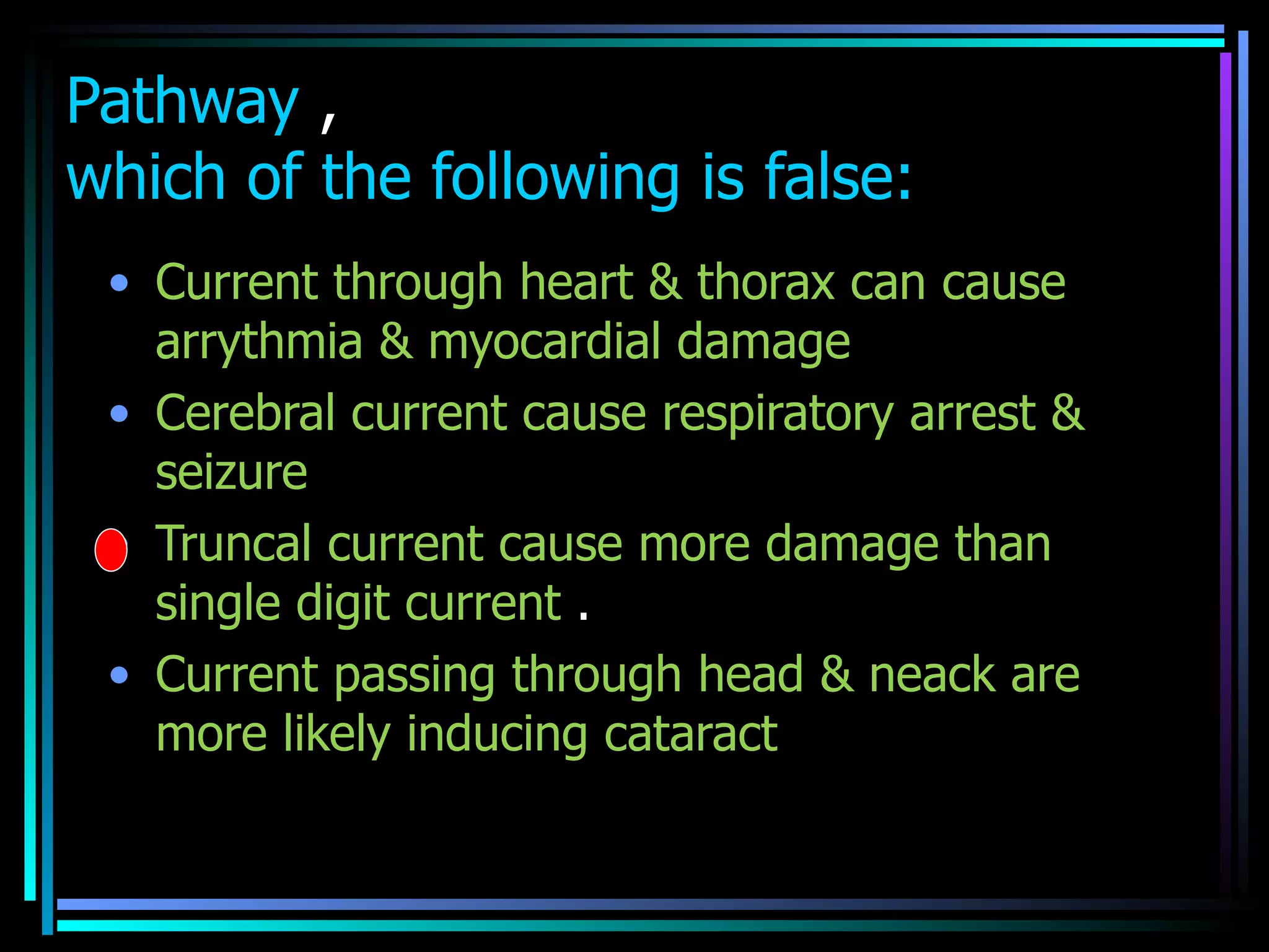 Pathway  , which of the following is false: Current through heart & thorax can cause arrythmia & myocardial damage  Cerebral current cause respiratory arrest & seizure  Truncal current cause more damage than single digit current  .  Current passing through head & neack are more likely inducing cataract  