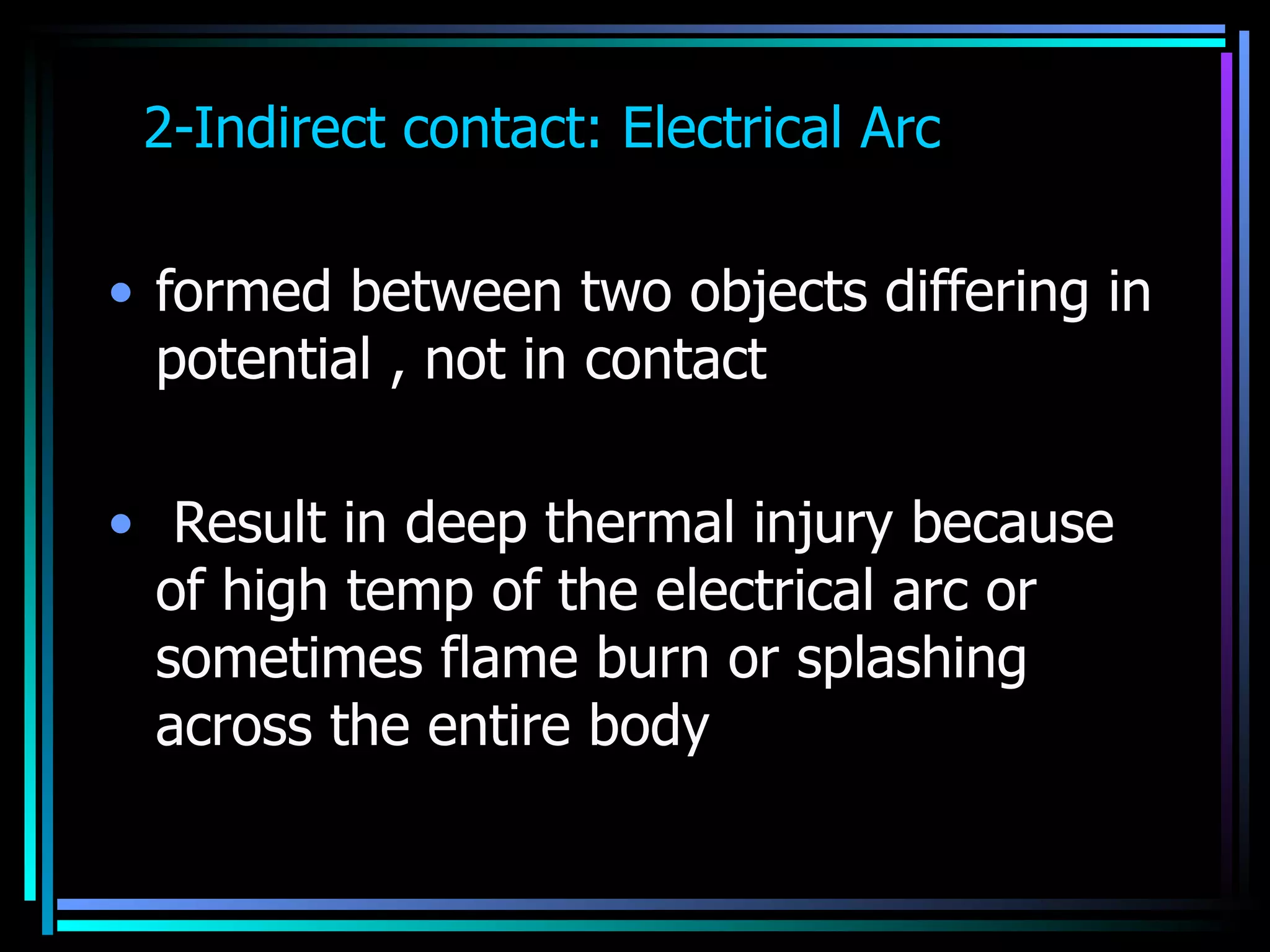 2-Indirect contact: Electrical Arc  formed between two objects differing in potential , not in contact  Result in deep thermal injury because of high temp of the electrical arc or sometimes flame burn or splashing across the entire body  