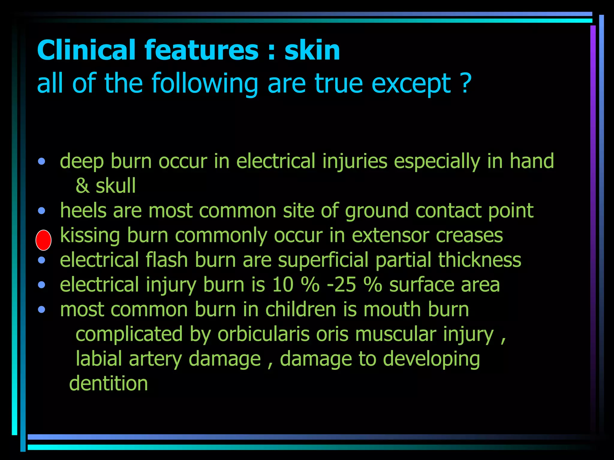 Clinical features : skin all of the following are true except ?   deep burn occur in electrical injuries especially in hand & skull  heels are most common site of ground contact point  kissing burn commonly occur in extensor creases  electrical flash burn are superficial partial thickness  electrical injury burn is 10 % -25 % surface area  most common burn in children is mouth burn complicated by orbicularis oris muscular injury , labial artery damage , damage to developing  dentition  