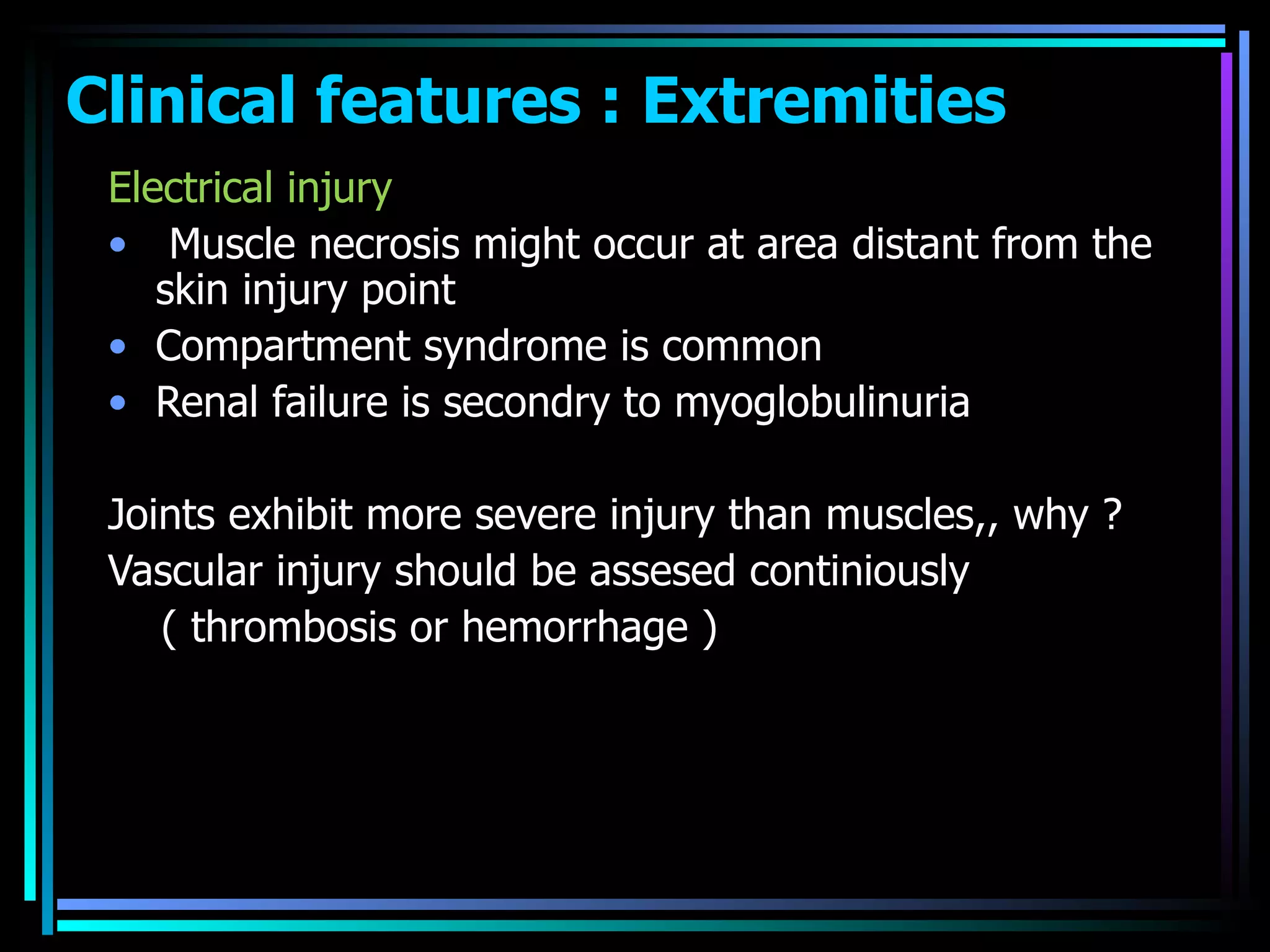 Clinical features : Extremities  Electrical injury Muscle necrosis might occur at area distant from the skin injury point  Compartment syndrome is common  Renal failure is secondry to myoglobulinuria  Joints exhibit more severe injury than muscles,, why ? Vascular injury should be assesed continiously ( thrombosis or hemorrhage ) 