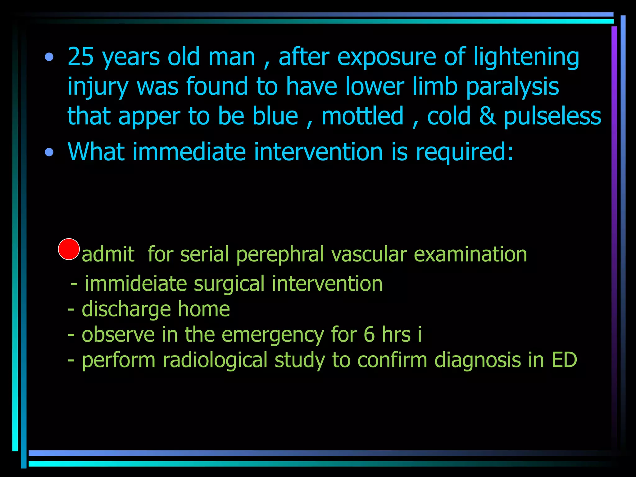25 years old man , after exposure of lightening injury was found to have lower limb paralysis that apper to be blue , mottled , cold & pulseless  What immediate intervention is required: - admit  for serial perephral vascular examination  - immideiate surgical intervention  - discharge home  - observe in the emergency for 6 hrs i - perform radiological study to confirm diagnosis in ED 