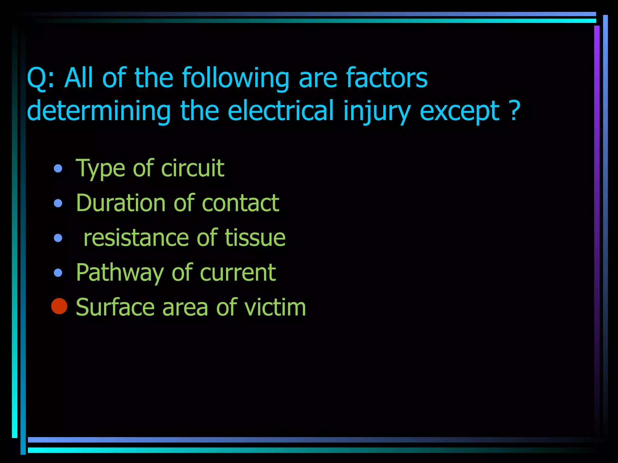 Q: All of the following are factors  determining the electrical injury except ? Type of circuit  Duration of contact  resistance of tissue  Pathway of current  Surface area of victim  