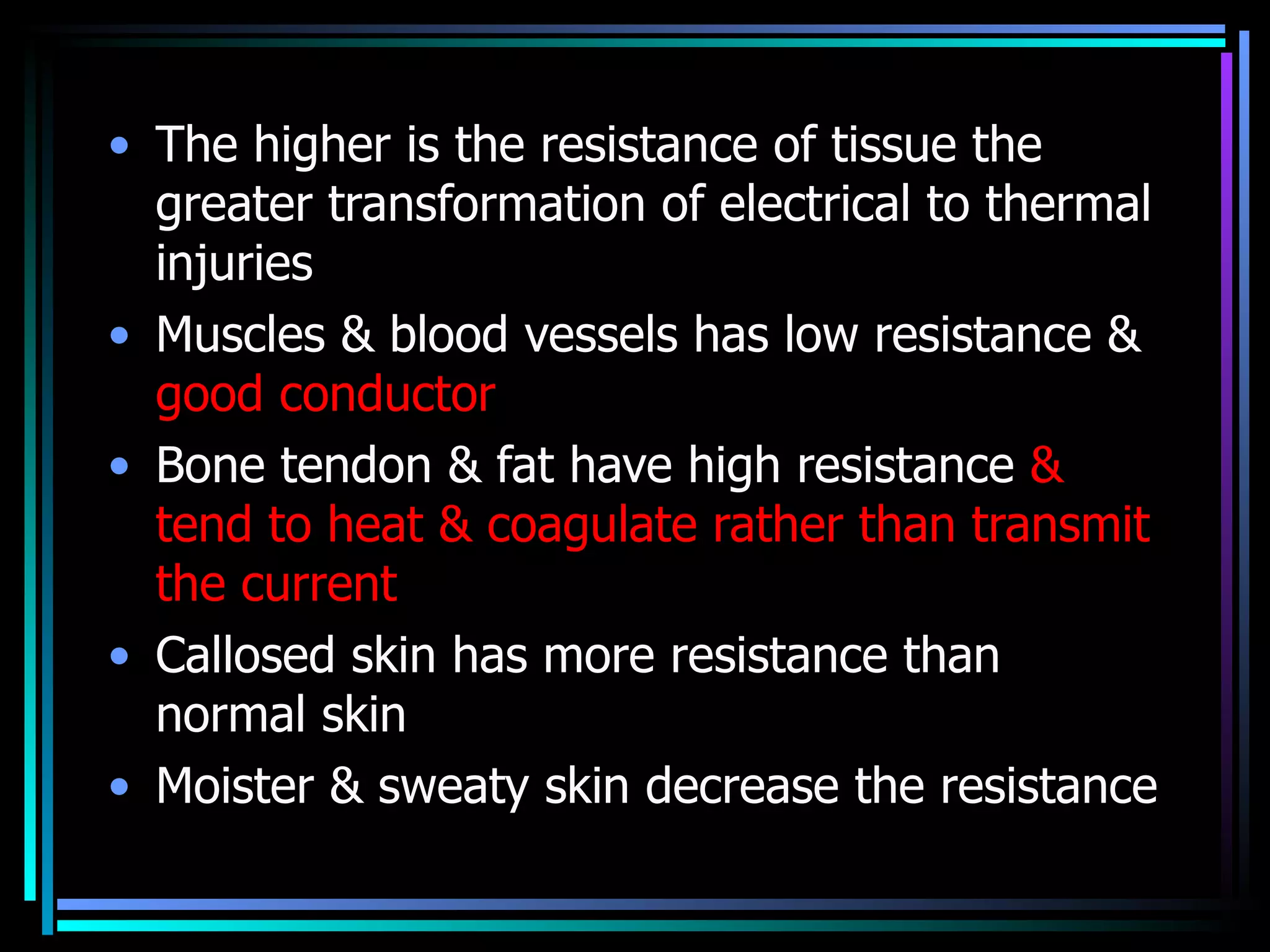 The higher is the resistance of tissue the greater transformation of electrical to thermal injuries  Muscles & blood vessels has low resistance &  good conductor  Bone tendon & fat have high resistance  & tend to heat & coagulate rather than transmit the current  Callosed skin has more resistance than normal skin  Moister & sweaty skin decrease the resistance  