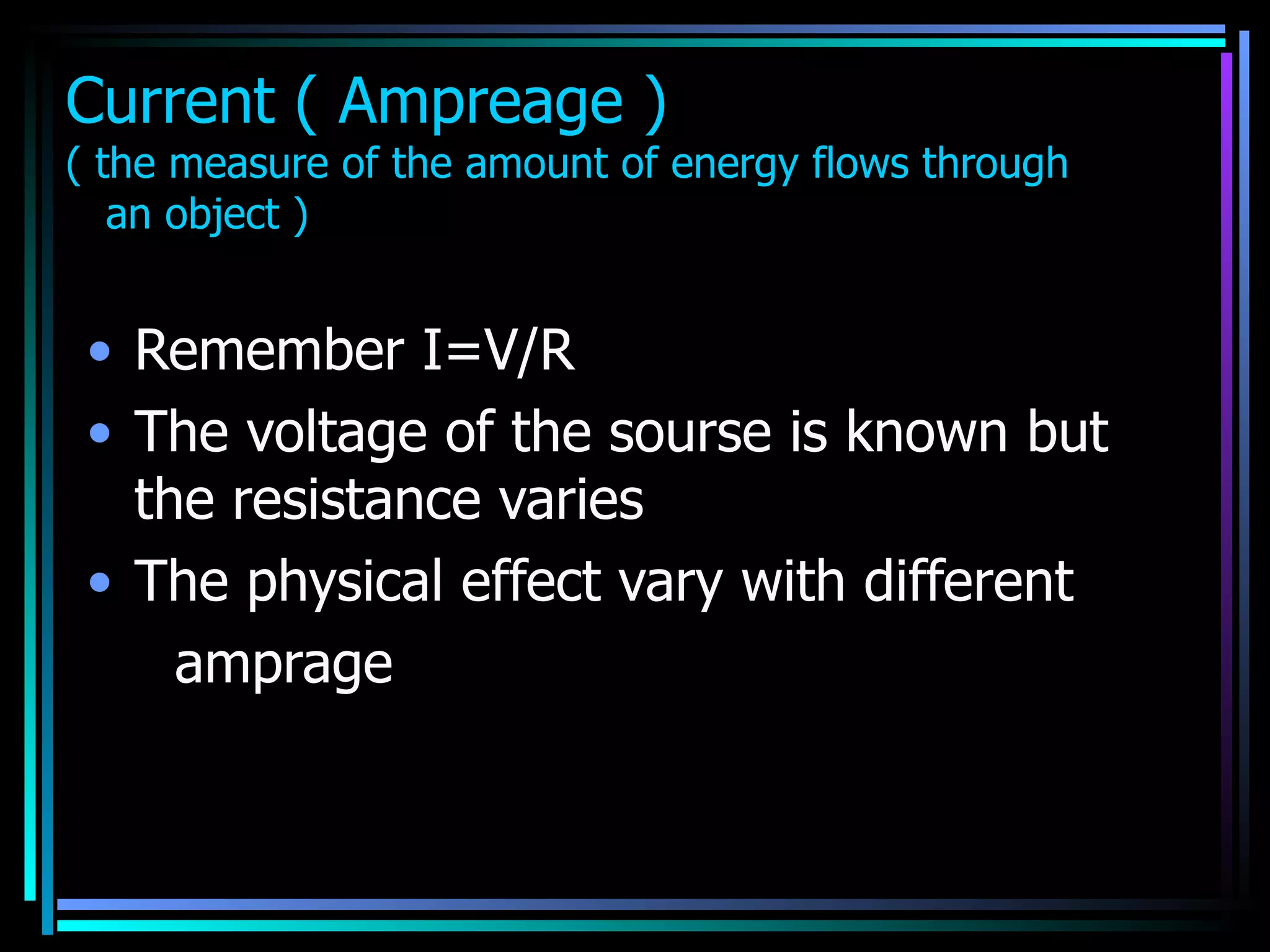 Current ( Ampreage ) ( the measure of the amount of energy flows through   an object )   Remember I=V/R The voltage of the sourse is known but the resistance varies  The physical effect vary with different  amprage  