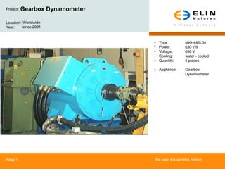 Project:   Gearbox Dynamometer

Location: Worldwide
Year:     since 2001



                                 •   Type:        MKH445L04
                                 •   Power:       630 kW
                                 •   Voltage:     690 V
                                 •   Cooling:     water - cooled
                                 •   Quantity:    5 pieces

                                 • Appliance:     Gearbox
                                                  Dynamometer




Page 1                           We keep the world in motion.
 