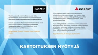 KARTOITUKSEN HYÖTYJÄ
”Kartoitusraportti antoi meille arvokasta tietoa
työasemiemme terveydentilasta ja toiminnastamme,
jota emme ilman tätä palvelua olisi saaneet esille.
Samoin raportin avulla tunnistimme konkreettiset asiat,
jotka pitää korjata heti, jotta saamme nopeasti
vapautettua aikaa ns. rutiiniylläpidosta oman
liiketoimintamme kehittämiseen.”
Juhani Rajala, Group IT Director, Kämp Collection
Hotels
”Kartoituksella saatiin paljon hyödyllistä tietoa
työasemiemme terveydentilasta, jota muuten ei voi
saada. Kartoitus nosti esiin kipupisteitä, esimerkiksi
hitaita käynnistymisiä ja käyttöjärjestelmä- sekä
sovelluskaatumisia.
Hyviä kehitysideoita saimme mm. asennusprosessin
automatisointiin, elinkaaren toimintojen standardisointiin
ja laitteiden valvontaan sekä varmistukseen. Esitän
DRAIVI-palvelun käyttöönottoa organisaatiossamme.
Hyvä analyysi meidän ympäristöstä.”
Roger Rehnman, IT Manager, Oy Forcit Ab
 