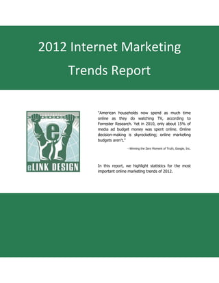 2012 Internet Marketing
    Trends Report

         "American households now spend as much time
         online as they do watching TV, according to
         Forrester Research. Yet in 2010, only about 15% of
         media ad budget money was spent online. Online
         decision-making is skyrocketing; online marketing
         budgets aren't."

                         - Winning the Zero Moment of Truth, Google, Inc.




         In this report, we highlight statistics for the most
         important online marketing trends of 2012.
 
