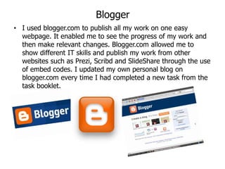 Blogger
• I used blogger.com to publish all my work on one easy
  webpage. It enabled me to see the progress of my work and
  then make relevant changes. Blogger.com allowed me to
  show different IT skills and publish my work from other
  websites such as Prezi, Scribd and SlideShare through the use
  of embed codes. I updated my own personal blog on
  blogger.com every time I had completed a new task from the
  task booklet.
 
