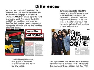 Differences Tune uses a quote to attract the reader whereas NME uses a phrase which would be relatable to the bands fans. The quote Tune uses suggests that the band is not well know so therefore they could not have done a phrase that it is related to them and their fans. Although both on the left hand side, the image in Tune uses musical instrument and the artists don’t engage in eye contact whereas in NME there are no signs the band is a musical band. This maybe due to the fact NME is a established magazine so therefore their readers know it represents a indie genre and know that the artic monkeys follow that criteria.  Tune’s double page spread uses quotes to entice the readers whereas NME do not use any quotes. The layout of the NME article is set out in three columns whereas Tune has set the article in to two columns and uses a bigger font than NME.  