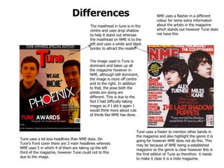 Differences The masthead in tune is in the centre and uses drop shadow to help it stand out whereas the masthead on NME is to the left and uses a white and black border to attract the reader The image used in Tune is dominant and takes up all the magazine however in NME, although still dominant, the image is more off centre and to the right. In addition to that, the pose both the artists are doing are different. This is due to the fact I had difficulty taking images so if I did it again I would think more about rule of thirds like NME has done.  Tune uses a lot less headlines than NME does. On Tune’s front cover there are 3 main headlines whereas NME uses 5 in which 4 of them are taking up the left third of the magazine, however Tune could not to this due to the image. Tune uses a footer to mention other bands in the magazine and also highlight the genre it is going for however NME does not do this. This may be because of NME being a established magazine so the genre is clear however this is the first edition of Tune so therefore  it needs to make it clear it is a indie magazine. NME uses a flasher in a different colour for some extra information about the artists in the magazine which stands out however Tune does not have this  