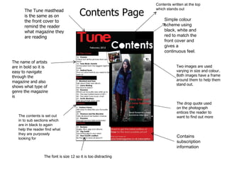 Contains subscription information  Simple colour scheme using black, white and red to match the front cover and gives a continuous feel.  The name of artists are in bold so it is easy to navigate through the magazine and also shows what type of genre the magazine is  The Tune masthead is the same as on the front cover to remind the reader what magazine they are reading  The contents is set out in to sub sections which are in black to again help the reader find what they are purposely looking for  The font is size 12 so it is too distracting Contents written at the top which stands out  Two images are used varying in size and colour. Both images have a frame around them to help them stand out.  The drop quote used on the photograph entices the reader to want to find out more Contents Page 