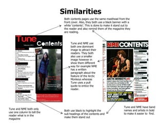 Similarities   Both contents pages use the same masthead from the front cover. Also, they both use a black banner with a white ‘contents’. This is done to make it stand out to the reader and also remind them of the magazine they are reading. Tune and NME use both one dominant image to attract their readers. They both also use a smaller image however in show them different way for example NME has a written paragraph about the feature of the Arctic Monkeys whereas Tune uses a pull quote to entice the reader.  Both use black to highlight the sub headings of the contents and make them stand out Tune and NME have band names and artists in bold to make it easier to  find. Tune and NME both only use one column to tell the reader what is in the magazine 