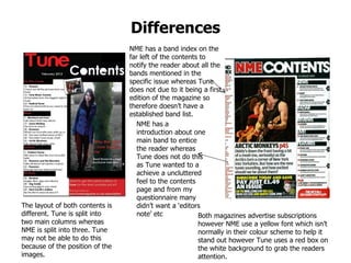Differences NME has a introduction about one main band to entice the reader whereas Tune does not do this as Tune wanted to a achieve a uncluttered feel to the contents page and from my questionnaire many didn’t want a ‘editors note’ etc Both magazines advertise subscriptions however NME use a yellow font which isn’t normally in their colour scheme to help it stand out however Tune uses a red box on the white background to grab the readers attention. NME has a band index on the far left of the contents to notify the reader about all the bands mentioned in the specific issue whereas Tune does not due to it being a first edition of the magazine so therefore doesn’t have a established band list. The layout of both contents is different. Tune is split into two main columns whereas NME is split into three. Tune may not be able to do this because of the position of the images.  