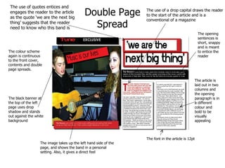 The use of a drop capital draws the reader to the start of the article and is a conventional of a magazine The use of quotes entices and engages the reader to the article as the quote ‘we are the next big thing’ suggests that the reader need to know who this band is The image takes up the left hand side of the page, and shows the band in a personal setting. Also, it gives a direct feel The colour scheme again is continuous to the front cover, contents and double page spreads. The article is laid out in two columns and the opening paragraph is in a different colour and bold to be visually appealing The font in the article is 12pt The black banner at the top of the left page uses drop shadow and stands out against the white background The opening sentences is short, snappy and is meant to entice the reader  Double Page Spread 