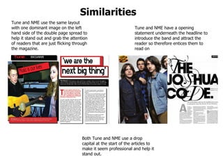Similarities  Tune and NME use the same layout with one dominant image on the left hand side of the double page spread to help it stand out and grab the attention of readers that are just flicking through the magazine.  Tune and NME have a opening statement underneath the headline to introduce the band and attract the reader so therefore entices them to read on Both Tune and NME use a drop capital at the start of the articles to make it seem professional and help it stand out.  