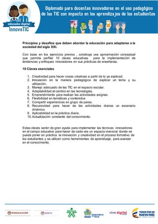 Principios y desafíos que deben abordar la educación para adaptarse a la
sociedad del siglo XXI.
Con base en los ejercicios previos , construya una aproximación conceptual
que permita perfilar 10 claves educativas para la implementación de
tendencias y enfoques innovadores en sus prácticas de enseñanza.
10 Claves esenciales
1. Creatividad para hacer cosas creativas a partir de lo ya explicad.
2. Innovación en la manera pedagógica de explicar un tema y su
utilización.
3. Manejo adecuado de las TIC en el espacio escolar.
4. Adaptabilidad al cambio en las tecnologías.
5. Emprendimiento para realizar las actividades asignas.
6. Flexibilidad en temáticas y contenidos
7. Compartir experiencias en grupo de pares.
8. Recursividad para hacer de las actividades diarias un escenario
dinámico
9. Aplicabilidad en la práctica diaria.
10.Actualización constante del conocimiento.
Estas claves serán de gran ayuda para implementar las técnicas innovadoras
en el campo educativo para hacer de cada ves un espacio vivencial donde se
pueda poner en práctica la innovación y creatividad en el proceso formativo de
los estudiantes y se utilicen como herramientas de aprendizaje, para avanzar
en el conocimiento.
 