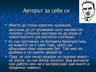 Авторът за себе си Вместо да стана известен художник,  започнах да се проявявам като неизвестен писател. (относно неуспеха му да влезе в новооткритото рисувателно училище) Аз съм противник на битовата белетристика, но животът не е само това, което на обикновен език наричаме бит. Той има по-дълбоки и по-скрити ценности. Това, че съм писал разкази из селския живот- не значи, че съм битов писател. Във всичките мои работи мен ме е интересувал най-много и предимно човекът. 