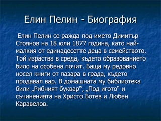 Елин Пелин - Биография Елин Пелин се ражда под името Димитър Стоянов на 18 юли 1877 година, като най-малкия от единадесетте деца в семейството. Той израства в среда, където образованието било на особена почит. Баща му редовно носел книги от пазара в града, където продавал вар. В домашната му библиотека били „Рибният буквар“, „Под игото“ и съчиненията на Христо Ботев и Любен Каравелов.  