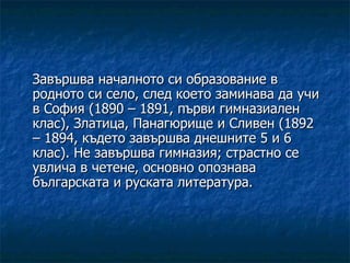 Завършва началното си образование в родното си село, след което заминава да учи в София (1890 – 1891, първи гимназиален клас), Златица, Панагюрище и Сливен (1892 – 1894, където завършва днешните 5 и 6 клас). Не завършва гимназия; страстно се увлича в четене, основно опознава българската и руската литература. 
