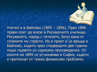 Учител е в Байлово (1895 – 1896). През 1896 прави опит да влезе в Рисувалното училище. Рисуването, наред с четенето, било една от големите му страсти. Не е приет и се връща в Байлово, където през следващите две години пише първите си сериозни произведения. От есента на 1899 се установява в София, където е притиснат от тежки финансови проблеми. 
