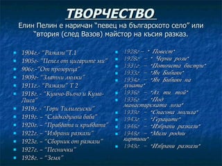 ТВОРЧЕСТВО  Елин Пелин е наричан “певец на българското село” или “втория (след Вазов) майстор на късия разказ. 1904г.- “Разкази”Т.1 1905г- ”Пепел от цигарите ми” 906г.-”От прозореца” 1909г- “Златни люлки” 1911г.- “Разкази” Т 2 1918г. - “Кумчо-Вълчо и Кума-Лиса” 1919г. - “Гори Тилилеиски” 1919г. – “Сладкодумна баба” 1920г. – “Правдата и кривдата” 1922г. – “Избрани разкази” 1923г. – “Сборник от разкази” 1927г. – “Песнички” 1928г. – “Земя” 1928г.- “ Повест” 1928г. – “ Черни рози” 1931г. – “Поточета бистри” 1933г. – “Ян Бибиян” 1934г. – “Ян Бибиян на луната” 1936г. – “Аз, ти, той” 1936г. – “Под манастирската лоза” 1939г. – “Спасова могила” 1943г. – “Гераците” 1946г. – “Избрани разкази” 1948г. – “Мили родни картини” 1949г. – “Избрани разкази” 