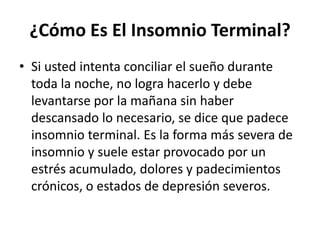 ¿Cómo Es El Insomnio Terminal?
• Si usted intenta conciliar el sueño durante
toda la noche, no logra hacerlo y debe
levantarse por la mañana sin haber
descansado lo necesario, se dice que padece
insomnio terminal. Es la forma más severa de
insomnio y suele estar provocado por un
estrés acumulado, dolores y padecimientos
crónicos, o estados de depresión severos.

 