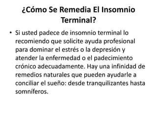 ¿Cómo Se Remedia El Insomnio
Terminal?
• Si usted padece de insomnio terminal lo
recomiendo que solicite ayuda profesional
para dominar el estrés o la depresión y
atender la enfermedad o el padecimiento
crónico adecuadamente. Hay una infinidad de
remedios naturales que pueden ayudarle a
conciliar el sueño: desde tranquilizantes hasta
somníferos.

 