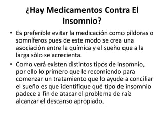 ¿Hay Medicamentos Contra El
Insomnio?
• Es preferible evitar la medicación como píldoras o
somníferos pues de este modo se crea una
asociación entre la química y el sueño que a la
larga sólo se acrecienta.
• Como verá existen distintos tipos de insomnio,
por ello lo primero que le recomiendo para
comenzar un tratamiento que lo ayude a conciliar
el sueño es que identifique qué tipo de insomnio
padece a fin de atacar el problema de raíz
alcanzar el descanso apropiado.

 