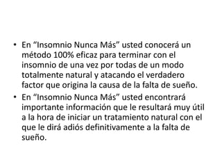 • En “Insomnio Nunca Más” usted conocerá un
método 100% eficaz para terminar con el
insomnio de una vez por todas de un modo
totalmente natural y atacando el verdadero
factor que origina la causa de la falta de sueño.
• En “Insomnio Nunca Más” usted encontrará
importante información que le resultará muy útil
a la hora de iniciar un tratamiento natural con el
que le dirá adiós definitivamente a la falta de
sueño.

 