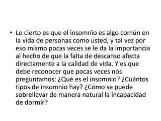 • Lo cierto es que el insomnio es algo común en
la vida de personas como usted, y tal vez por
eso mismo pocas veces se le da la importancia
al hecho de que la falta de descanso afecta
directamente a la calidad de vida. Y es que
debe reconocer que pocas veces nos
preguntamos: ¿Qué es el insomnio? ¿Cuántos
tipos de insomnio hay? ¿Cómo se puede
sobrellevar de manera natural la incapacidad
de dormir?

 