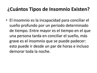 ¿Cuántos Tipos de Insomnio Existen?
• El insomnio es la incapacidad para conciliar el
sueño profundo por un periodo determinado
de tiempo. Entre mayor es el tiempo en el que
una persona tarda en conciliar el sueño, más
grave es el insomnio que se puede padecer:
esto puede ir desde un par de horas e incluso
demorar toda la noche.

 