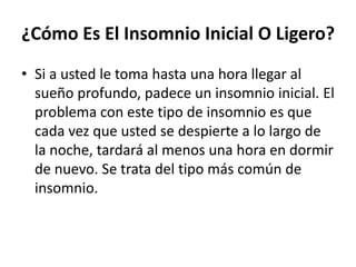 ¿Cómo Es El Insomnio Inicial O Ligero?
• Si a usted le toma hasta una hora llegar al
sueño profundo, padece un insomnio inicial. El
problema con este tipo de insomnio es que
cada vez que usted se despierte a lo largo de
la noche, tardará al menos una hora en dormir
de nuevo. Se trata del tipo más común de
insomnio.

 
