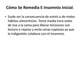 Cómo Se Remedia E Insomnio Inicial.
• Suele ser la consecuencia de estrés o de malos
hábitos alimenticios. Tome media hora antes
de irse a la cama para liberar tensiones con
lectura o reposo y evite cenas copiosas ya que
la indigestión colabora con el insomnio.

 