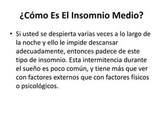 ¿Cómo Es El Insomnio Medio?
• Si usted se despierta varias veces a lo largo de
la noche y ello le impide descansar
adecuadamente, entonces padece de este
tipo de insomnio. Esta intermitencia durante
el sueño es poco común, y tiene más que ver
con factores externos que con factores físicos
o psicológicos.

 