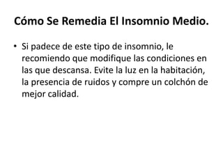 Cómo Se Remedia El Insomnio Medio.
• Si padece de este tipo de insomnio, le
recomiendo que modifique las condiciones en
las que descansa. Evite la luz en la habitación,
la presencia de ruidos y compre un colchón de
mejor calidad.

 