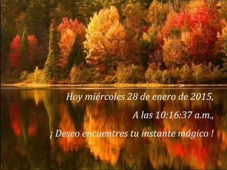 Hoy miércoles 28 de enero de 2015,
A las 10:16:37 a.m.,
¡ Deseo encuentres tu instante mágico !
 