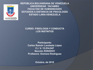 REPÚBLICA BOLIVARIANA DE VENEZUELA
UNIVERSIDAD YACAMBÚ
FACULTAD DE HUMANIDADES
ESTUDIOS A DISTANCIA DE PSICOLOGÍA
ESTADO LARA-VENEZUELA
CURSO: FISIOLOGIA Y CONDUCTA
LOS INSTINTOS
Participante:
Carlos Ramón Landaeta López
C.I. V- 12.034.947
Sección ED02DOV
Profesora: Xiomara Rodríguez
Octubre, de 2016
 