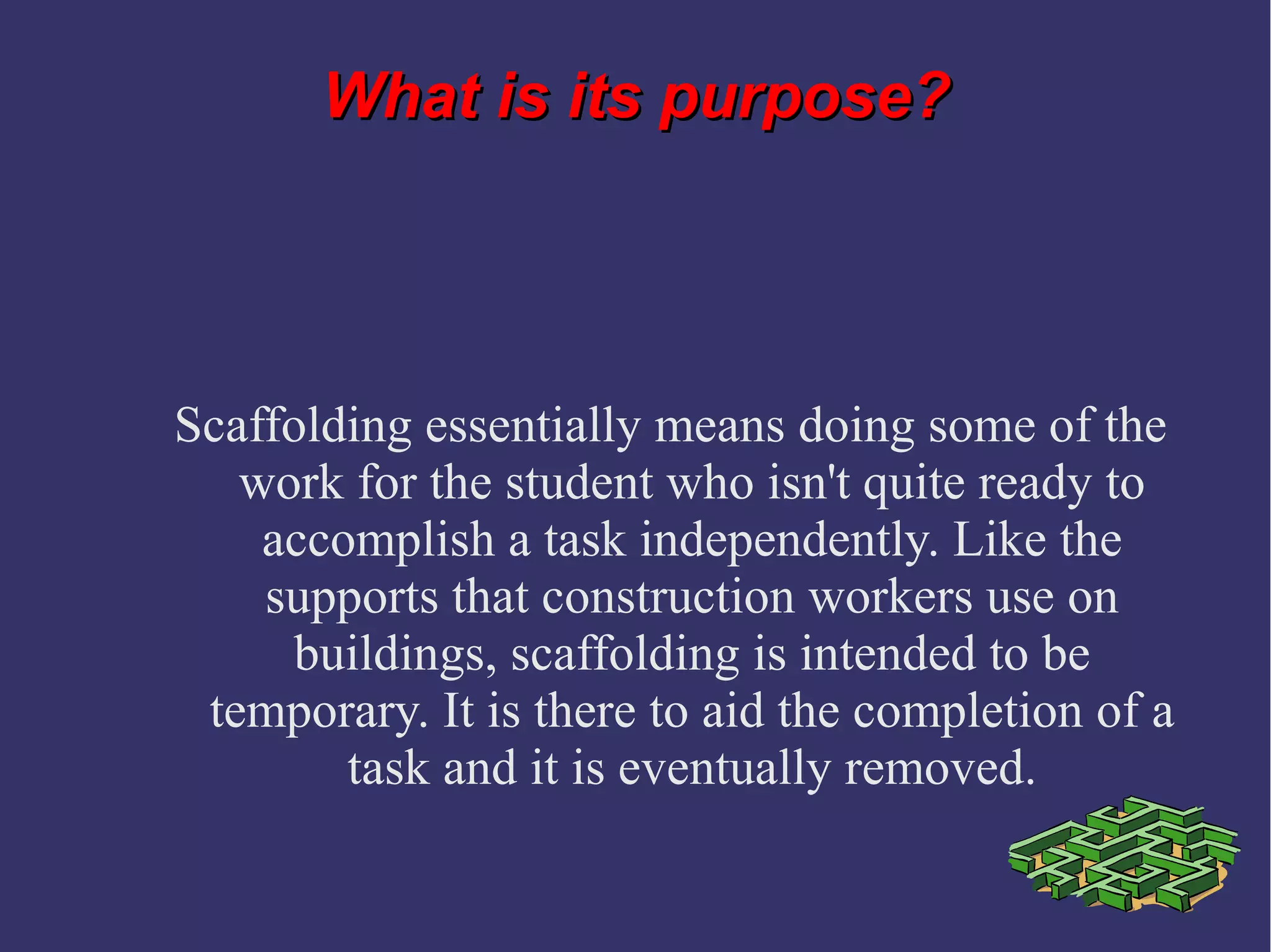 What is its purpose?What is its purpose?
Scaffolding essentially means doing some of the
work for the student who isn't quite ready to
accomplish a task independently. Like the
supports that construction workers use on
buildings, scaffolding is intended to be
temporary. It is there to aid the completion of a
task and it is eventually removed.
 