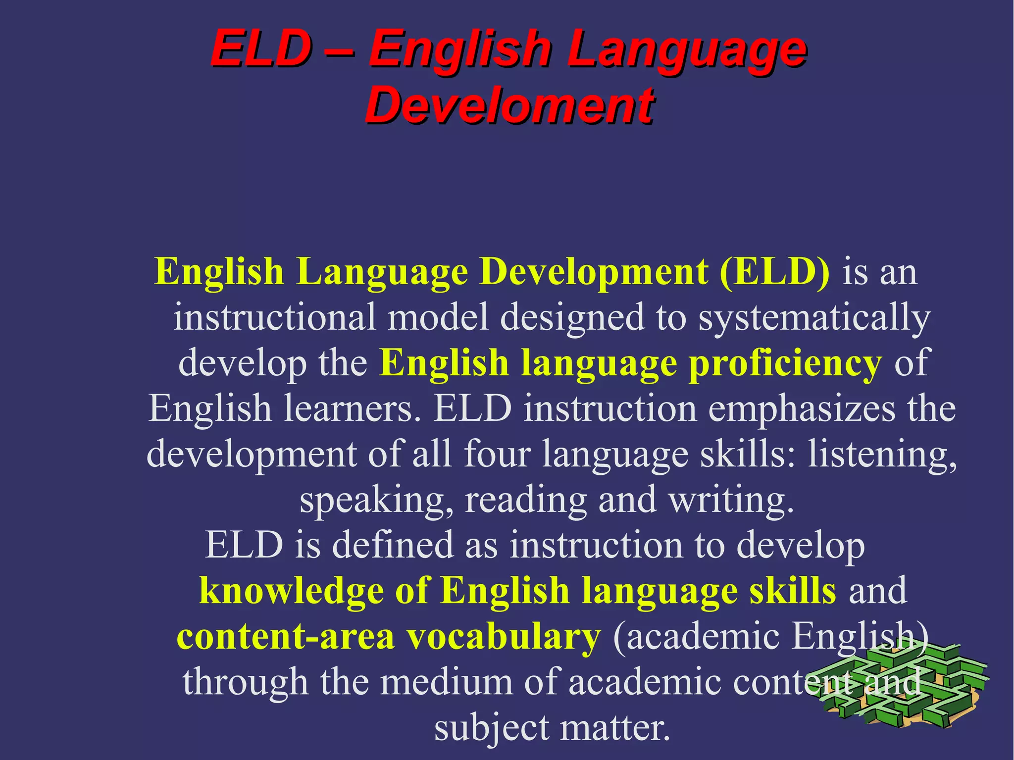 ELD – English LanguageELD – English Language
DevelomentDeveloment
English Language Development (ELD) is an
instructional model designed to systematically
develop the English language proficiency of
English learners. ELD instruction emphasizes the
development of all four language skills: listening,
speaking, reading and writing.
ELD is defined as instruction to develop
knowledge of English language skills and
content-area vocabulary (academic English)
through the medium of academic content and
subject matter.
 