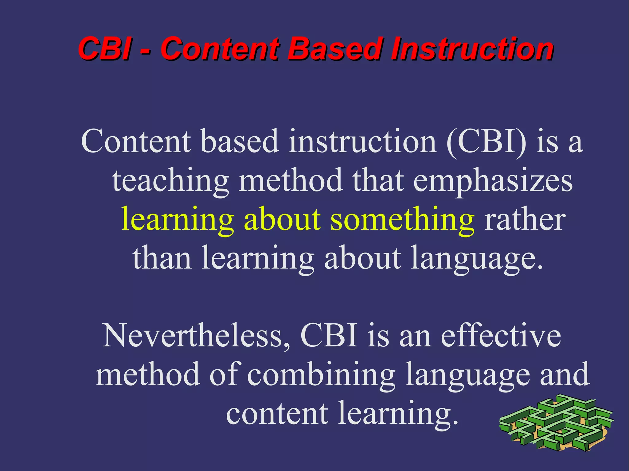 CBI - Content Based InstructionCBI - Content Based Instruction
Content based instruction (CBI) is a
teaching method that emphasizes
learning about something rather
than learning about language.
Nevertheless, CBI is an effective
method of combining language and
content learning.
 