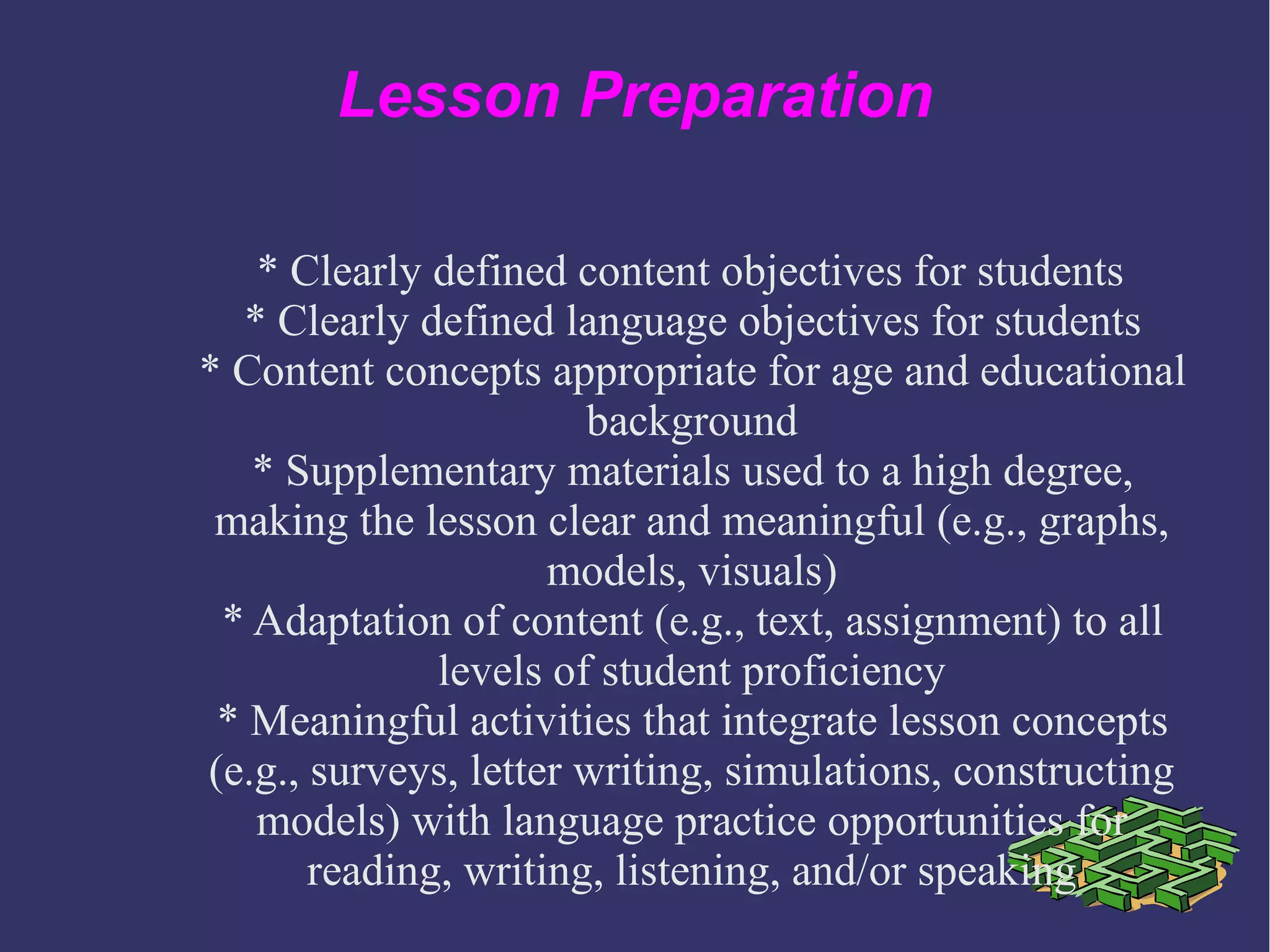 Lesson Preparation
* Clearly defined content objectives for students
* Clearly defined language objectives for students
* Content concepts appropriate for age and educational
background
* Supplementary materials used to a high degree,
making the lesson clear and meaningful (e.g., graphs,
models, visuals)
* Adaptation of content (e.g., text, assignment) to all
levels of student proficiency
* Meaningful activities that integrate lesson concepts
(e.g., surveys, letter writing, simulations, constructing
models) with language practice opportunities for
reading, writing, listening, and/or speaking
 