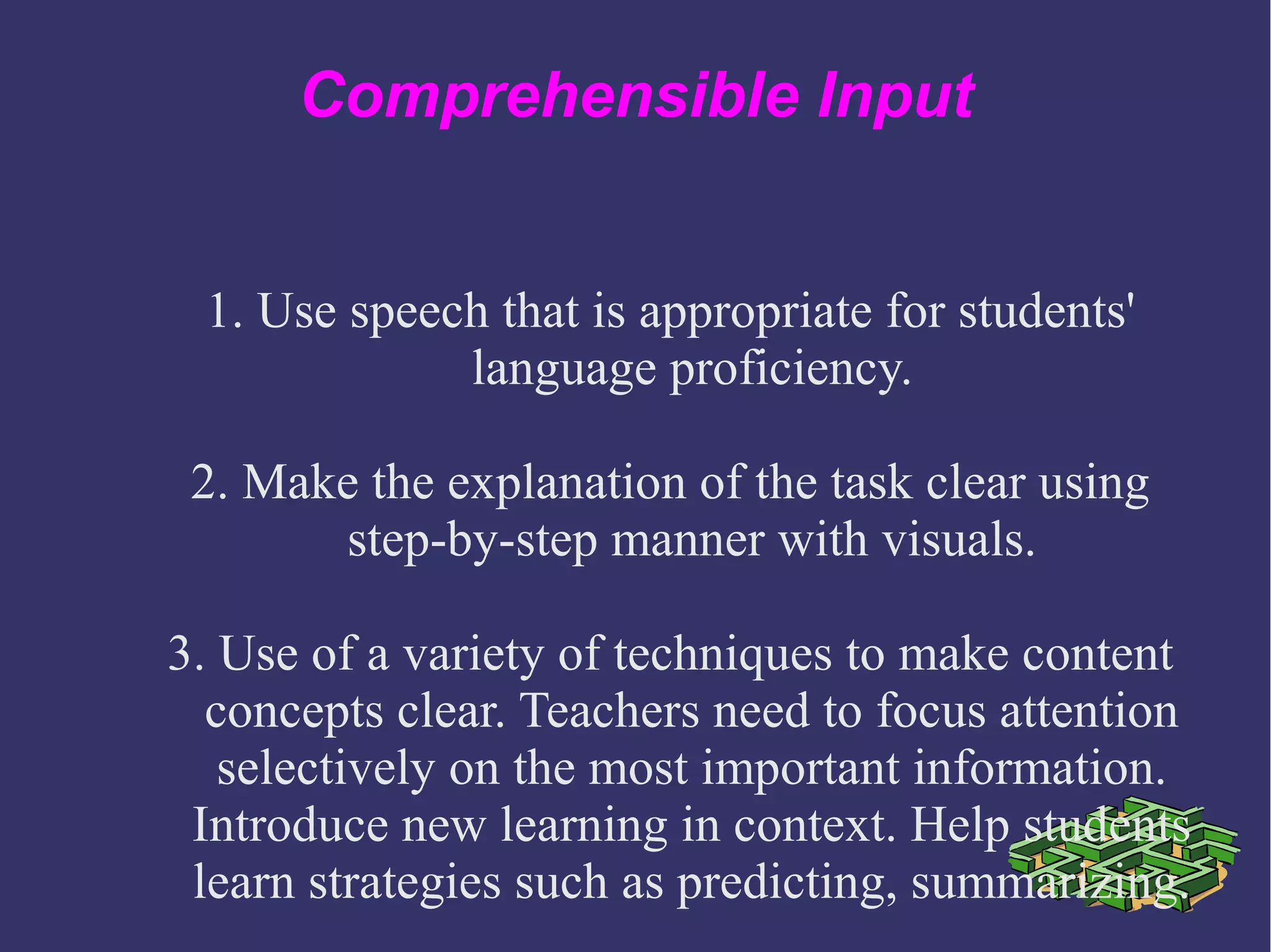 Comprehensible Input
1. Use speech that is appropriate for students'
language proficiency.
2. Make the explanation of the task clear using
step-by-step manner with visuals.
3. Use of a variety of techniques to make content
concepts clear. Teachers need to focus attention
selectively on the most important information.
Introduce new learning in context. Help students
learn strategies such as predicting, summarizing.
 