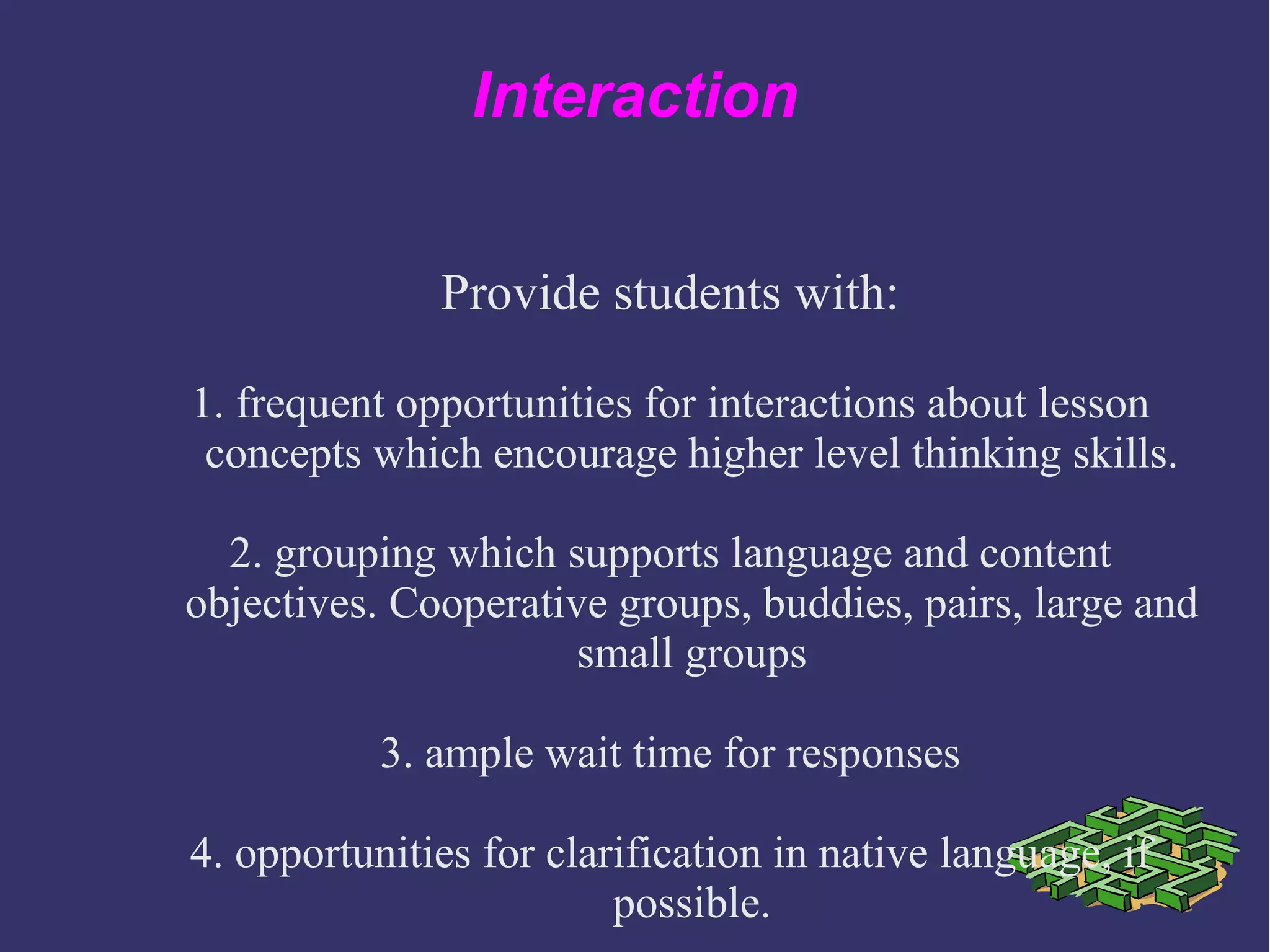 Interaction
Provide students with:
1. frequent opportunities for interactions about lesson
concepts which encourage higher level thinking skills.
2. grouping which supports language and content
objectives. Cooperative groups, buddies, pairs, large and
small groups
3. ample wait time for responses
4. opportunities for clarification in native language, if
possible.
 
