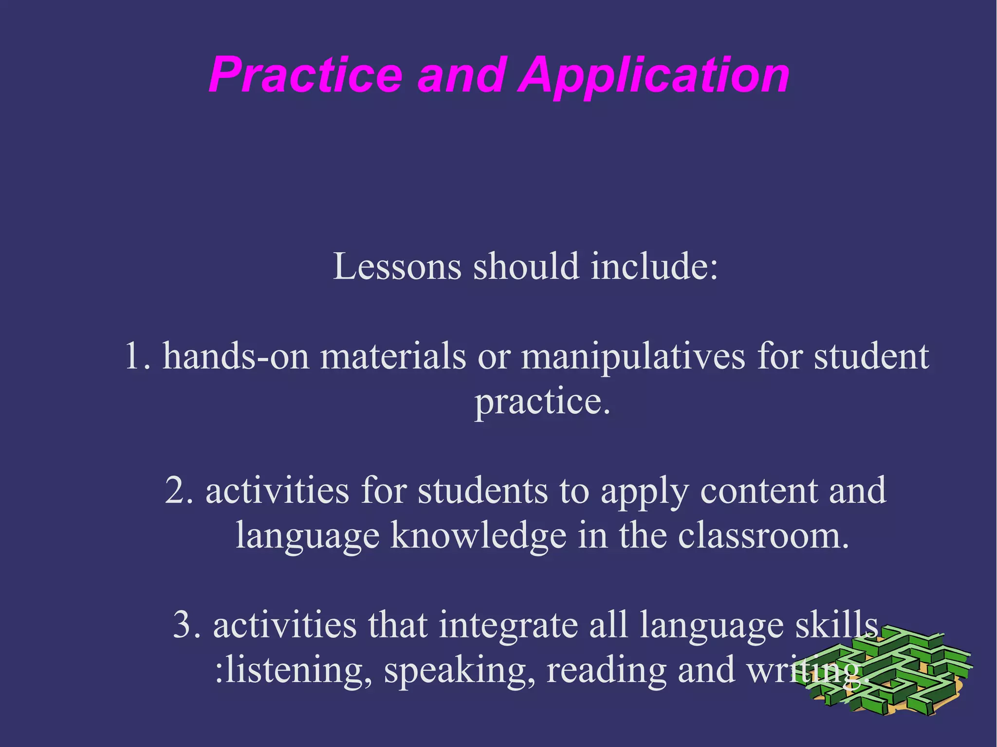 Practice and Application
Lessons should include:
1. hands-on materials or manipulatives for student
practice.
2. activities for students to apply content and
language knowledge in the classroom.
3. activities that integrate all language skills
:listening, speaking, reading and writing.
 